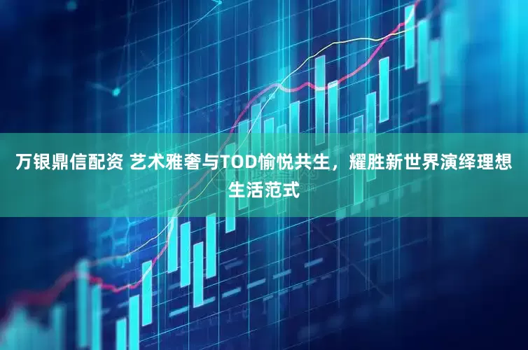 万银鼎信配资 艺术雅奢与TOD愉悦共生，耀胜新世界演绎理想生活范式