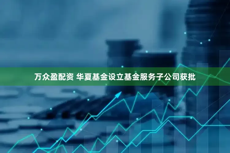万众盈配资 华夏基金设立基金服务子公司获批