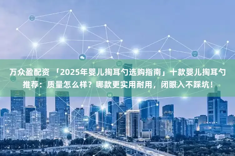 万众盈配资 「2025年婴儿掏耳勺选购指南」十款婴儿掏耳勺推荐：质量怎么样？哪款更实用耐用，闭眼入不踩坑！