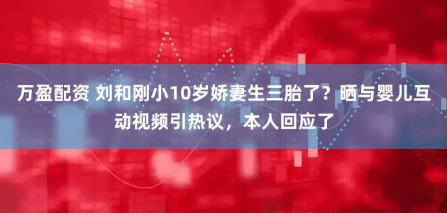 万盈配资 刘和刚小10岁娇妻生三胎了？晒与婴儿互动视频引热议，本人回应了