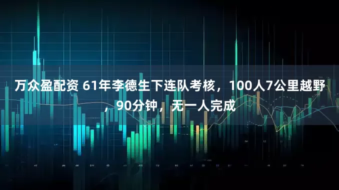 万众盈配资 61年李德生下连队考核，100人7公里越野，90分钟，无一人完成