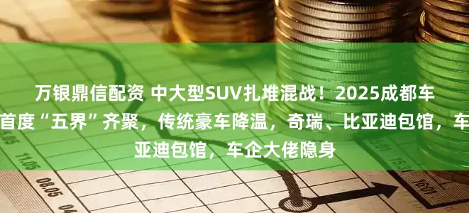 万银鼎信配资 中大型SUV扎堆混战！2025成都车展鸿蒙智行首度“五界”齐聚，传统豪车降温，奇瑞、比亚迪包馆，车企大佬隐身