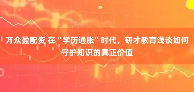 万众盈配资 在“学历通胀”时代，研才教育浅谈如何守护知识的真正价值