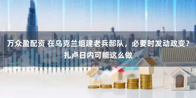 万众盈配资 在乌克兰组建老兵部队，必要时发动政变？扎卢日内可能这么做