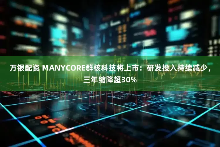 万银配资 MANYCORE群核科技将上市：研发投入持续减少，三年缩降超30%